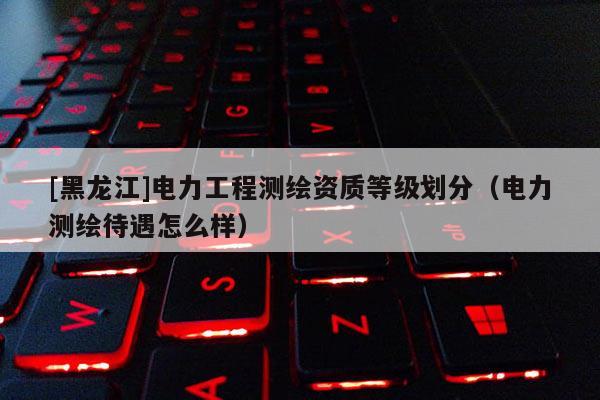 [黑龍江]電力工程測繪資質等級劃分（電力測繪待遇怎么樣）