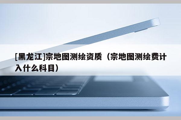 [黑龍江]宗地圖測繪資質（宗地圖測繪費計入什么科目）