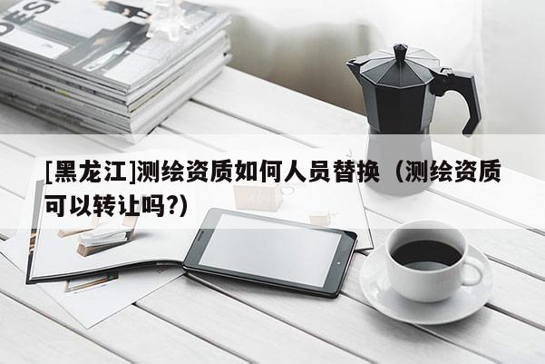 [黑龍江]測繪資質如何人員替換（測繪資質可以轉讓嗎?）