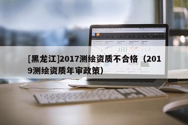 [黑龍江]2017測繪資質不合格（2019測繪資質年審政策）