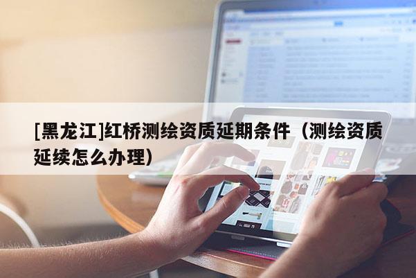 [黑龍江]紅橋測繪資質延期條件（測繪資質延續怎么辦理）