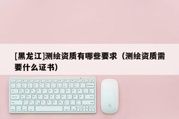 [黑龍江]測繪資質有哪些要求（測繪資質需要什么證書）