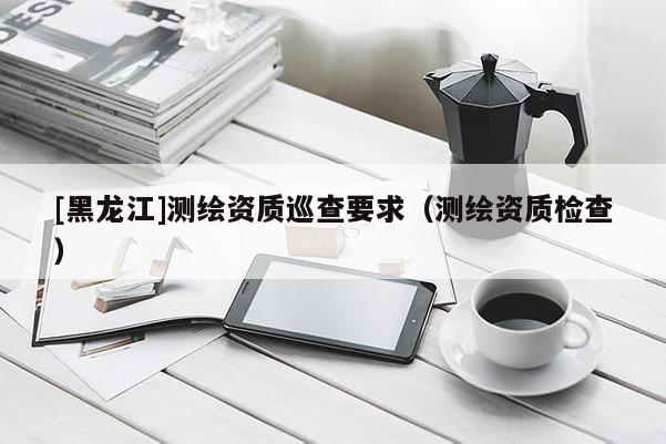 [黑龍江]測(cè)繪資質(zhì)巡查要求（測(cè)繪資質(zhì)檢查）