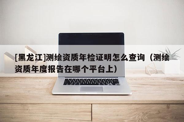 [黑龍江]測繪資質(zhì)年檢證明怎么查詢（測繪資質(zhì)年度報告在哪個平臺上）