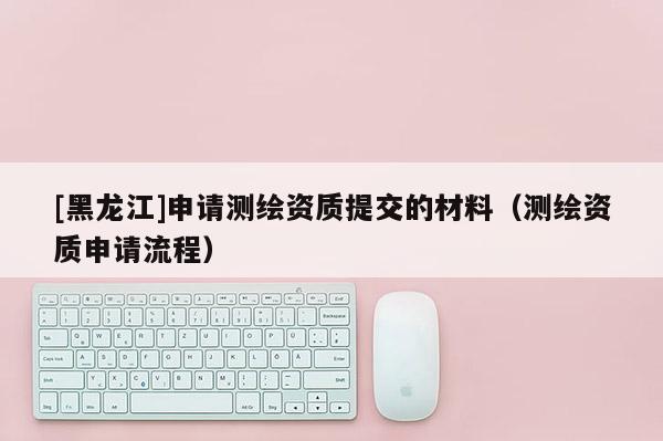 [黑龍江]申請測繪資質(zhì)提交的材料（測繪資質(zhì)申請流程）