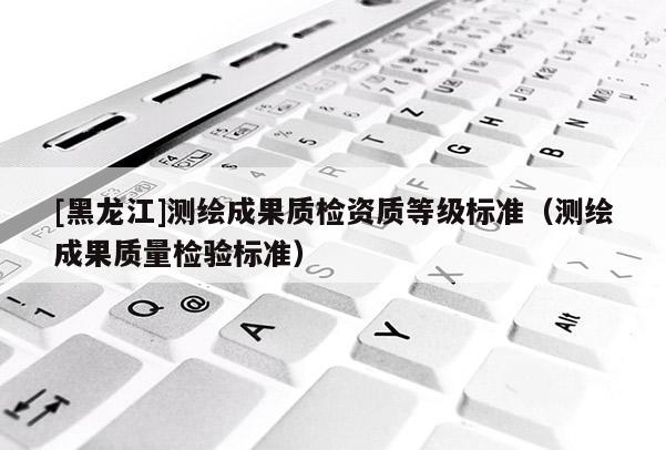 [黑龍江]測繪成果質檢資質等級標準（測繪成果質量檢驗標準）