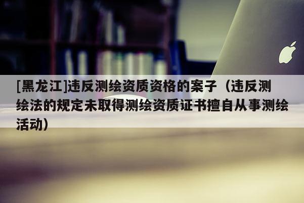 [黑龍江]違反測繪資質(zhì)資格的案子（違反測繪法的規(guī)定未取得測繪資質(zhì)證書擅自從事測繪活動）