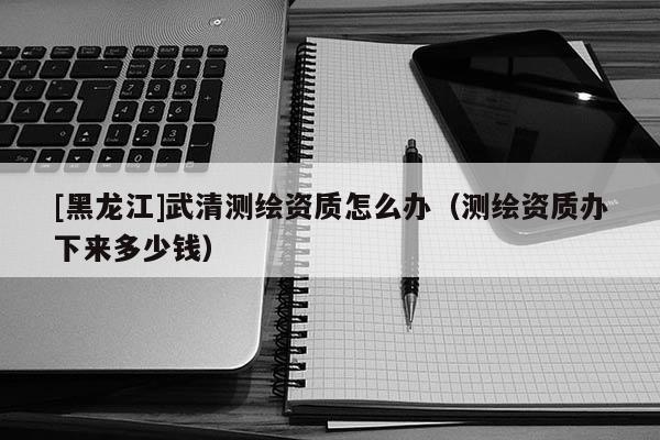 [黑龍江]武清測繪資質怎么辦（測繪資質辦下來多少錢）