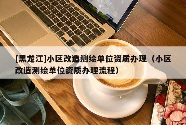 [黑龍江]小區改造測繪單位資質辦理（小區改造測繪單位資質辦理流程）