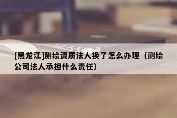 [黑龍江]測繪資質法人換了怎么辦理（測繪公司法人承擔什么責任）