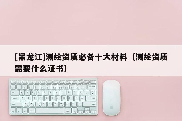 [黑龍江]測繪資質必備十大材料（測繪資質需要什么證書）