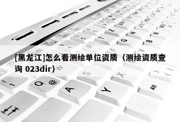 [黑龍江]怎么看測繪單位資質（測繪資質查詢 023dir）