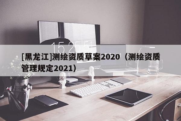[黑龍江]測繪資質草案2020（測繪資質管理規定2021）