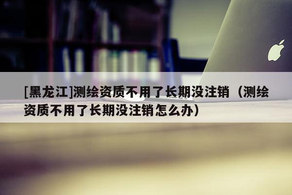 [黑龍江]測(cè)繪資質(zhì)不用了長(zhǎng)期沒(méi)注銷（測(cè)繪資質(zhì)不用了長(zhǎng)期沒(méi)注銷怎么辦）