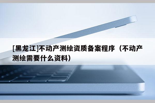 [黑龍江]不動產測繪資質備案程序（不動產測繪需要什么資料）