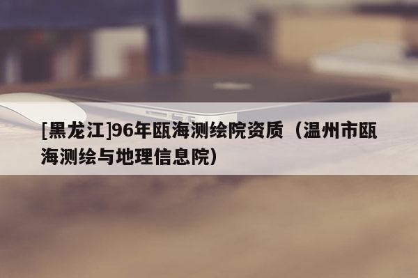 [黑龍江]96年甌海測繪院資質（溫州市甌海測繪與地理信息院）