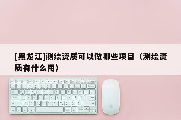 [黑龍江]測繪資質可以做哪些項目（測繪資質有什么用）