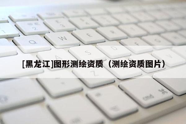 [黑龍江]圖形測繪資質（測繪資質圖片）