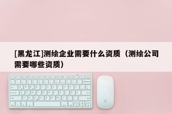 [黑龍江]測繪企業需要什么資質（測繪公司需要哪些資質）