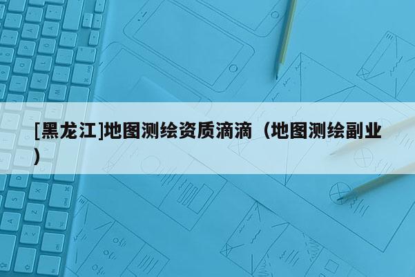 [黑龍江]地圖測繪資質(zhì)滴滴（地圖測繪副業(yè)）