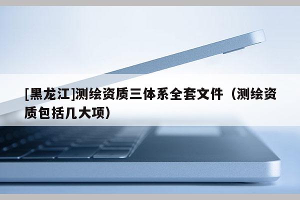 [黑龍江]測繪資質三體系全套文件（測繪資質包括幾大項）