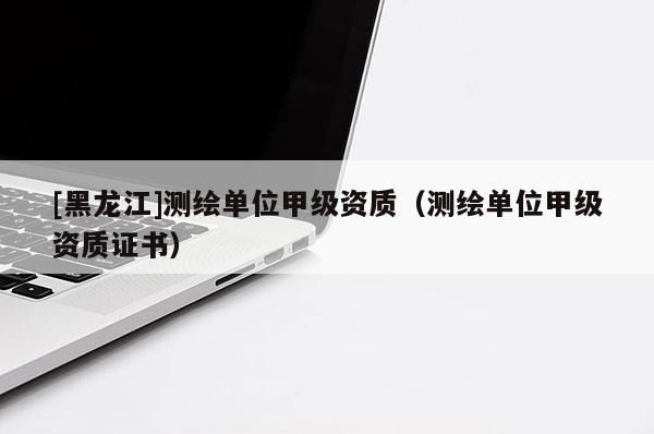 [黑龍江]測(cè)繪單位甲級(jí)資質(zhì)（測(cè)繪單位甲級(jí)資質(zhì)證書）