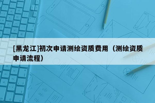 [黑龍江]初次申請測繪資質費用（測繪資質申請流程）