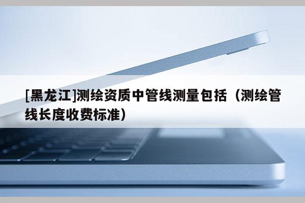 [黑龍江]測(cè)繪資質(zhì)中管線測(cè)量包括（測(cè)繪管線長(zhǎng)度收費(fèi)標(biāo)準(zhǔn)）