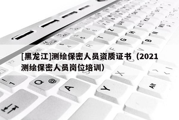 [黑龍江]測繪保密人員資質證書（2021測繪保密人員崗位培訓）