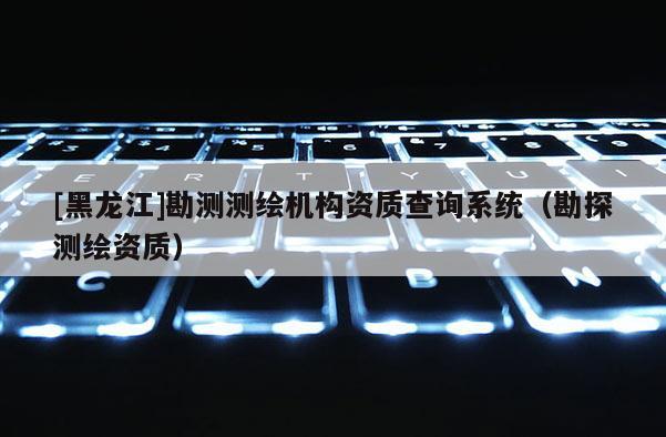 [黑龍江]勘測測繪機構資質查詢系統（勘探測繪資質）