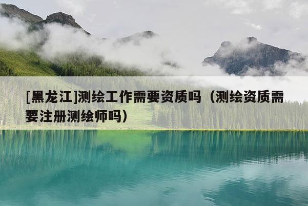 [黑龍江]測繪工作需要資質(zhì)嗎（測繪資質(zhì)需要注冊測繪師嗎）