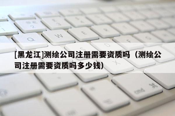 [黑龍江]測繪公司注冊需要資質嗎（測繪公司注冊需要資質嗎多少錢）