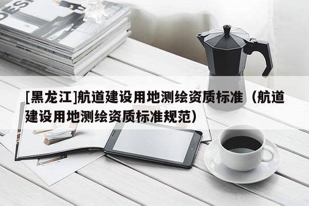 [黑龍江]航道建設用地測繪資質標準（航道建設用地測繪資質標準規范）