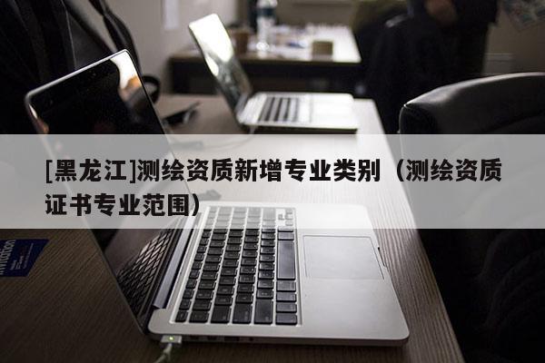 [黑龍江]測繪資質新增專業類別（測繪資質證書專業范圍）