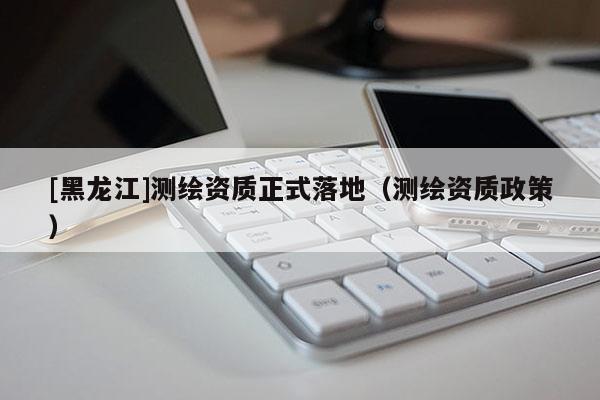 [黑龍江]測繪資質正式落地（測繪資質政策）