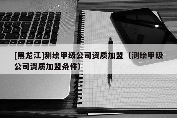 [黑龍江]測繪甲級公司資質(zhì)加盟（測繪甲級公司資質(zhì)加盟條件）