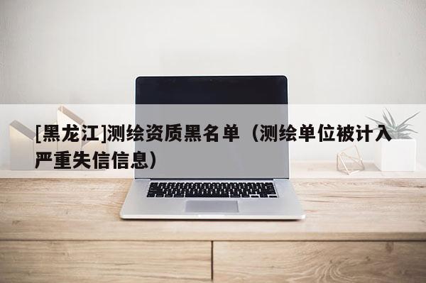 [黑龍江]測繪資質黑名單（測繪單位被計入嚴重失信信息）