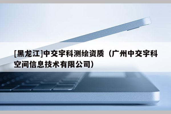 [黑龍江]中交宇科測繪資質（廣州中交宇科空間信息技術有限公司）