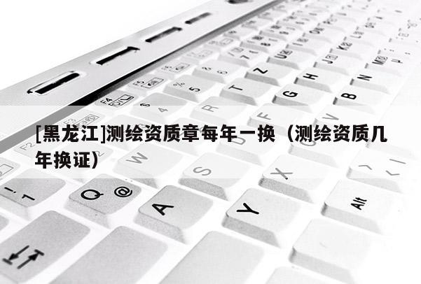 [黑龍江]測繪資質(zhì)章每年一換（測繪資質(zhì)幾年換證）