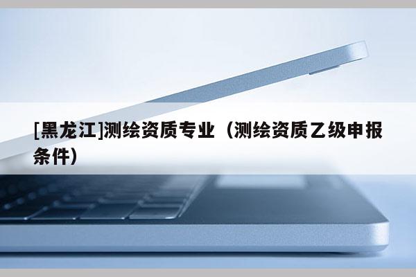 [黑龍江]測繪資質專業（測繪資質乙級申報條件）