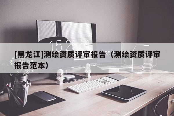 [黑龍江]測繪資質評審報告（測繪資質評審報告范本）