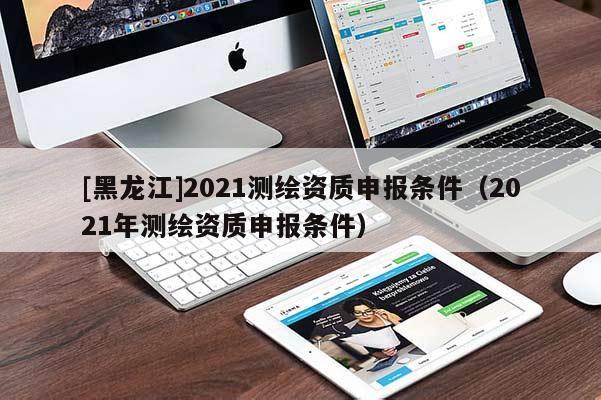 [黑龍江]2021測繪資質申報條件（2021年測繪資質申報條件）