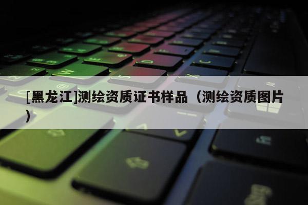 [黑龍江]測(cè)繪資質(zhì)證書(shū)樣品（測(cè)繪資質(zhì)圖片）