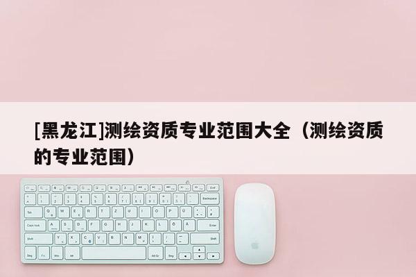 [黑龍江]測(cè)繪資質(zhì)專業(yè)范圍大全（測(cè)繪資質(zhì)的專業(yè)范圍）