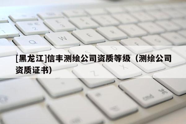 [黑龍江]信豐測繪公司資質等級（測繪公司資質證書）