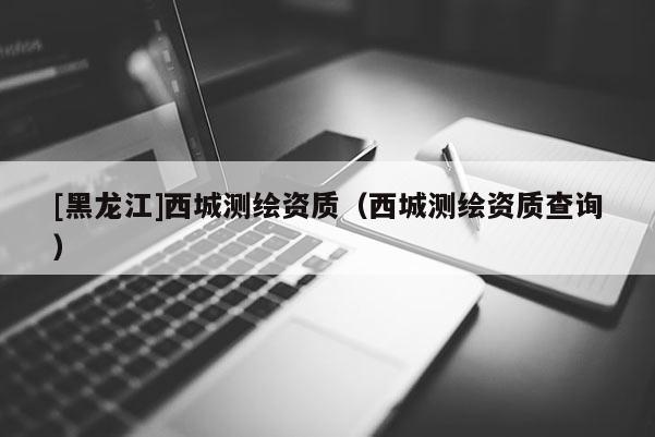 [黑龍江]西城測繪資質（西城測繪資質查詢）