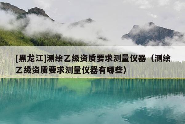 [黑龍江]測繪乙級資質要求測量儀器（測繪乙級資質要求測量儀器有哪些）