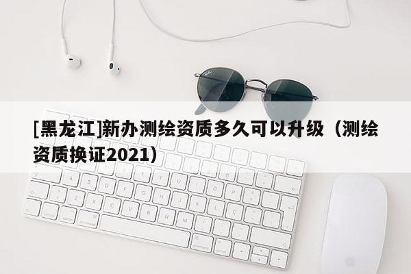 [黑龍江]新辦測繪資質多久可以升級（測繪資質換證2021）