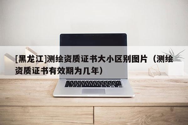 [黑龍江]測繪資質證書大小區別圖片（測繪資質證書有效期為幾年）