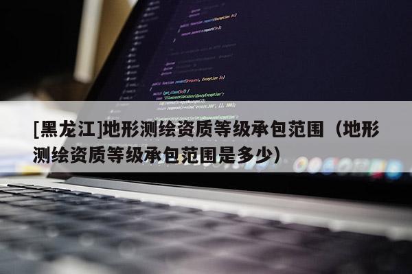 [黑龍江]地形測繪資質等級承包范圍（地形測繪資質等級承包范圍是多少）